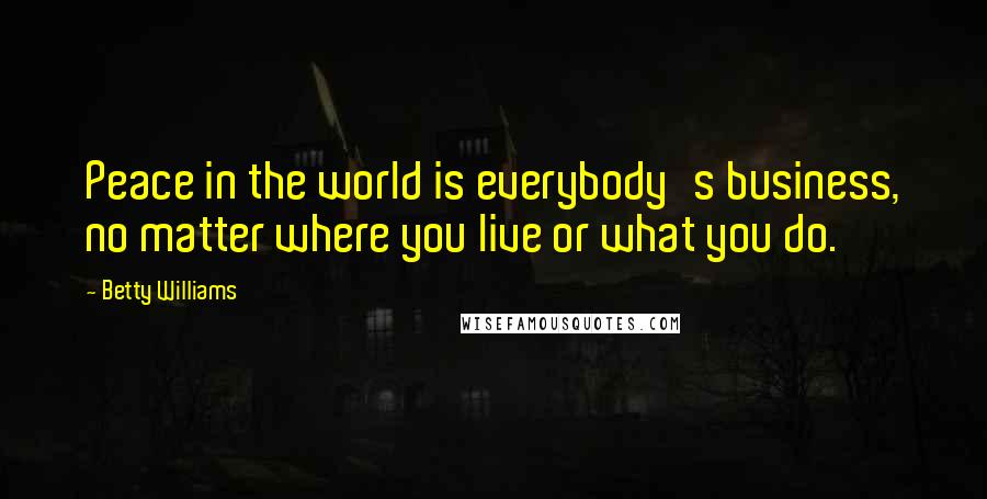 Betty Williams Quotes: Peace in the world is everybody's business, no matter where you live or what you do.