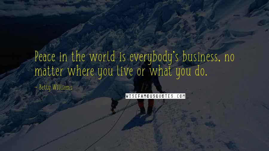 Betty Williams Quotes: Peace in the world is everybody's business, no matter where you live or what you do.
