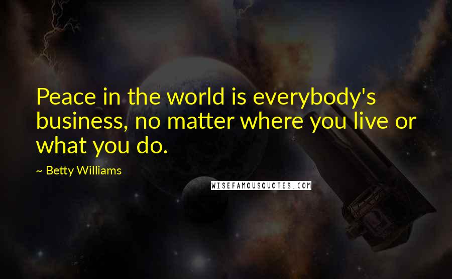 Betty Williams Quotes: Peace in the world is everybody's business, no matter where you live or what you do.