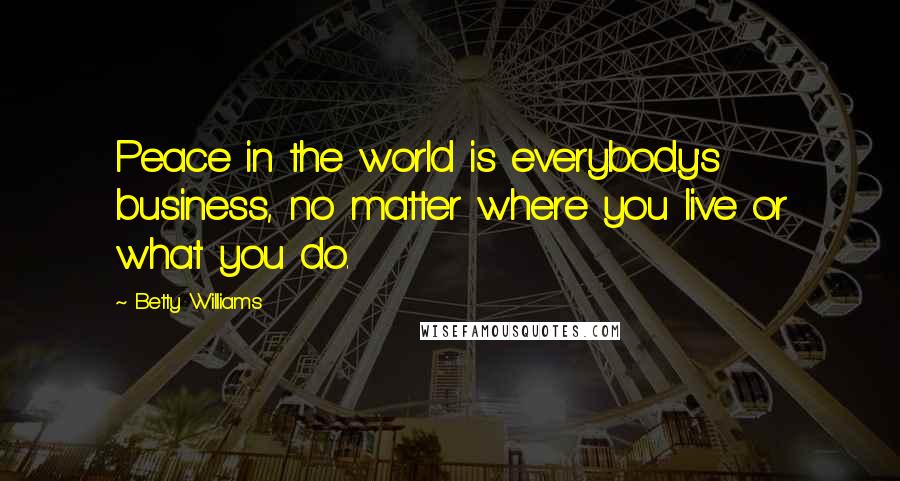 Betty Williams Quotes: Peace in the world is everybody's business, no matter where you live or what you do.