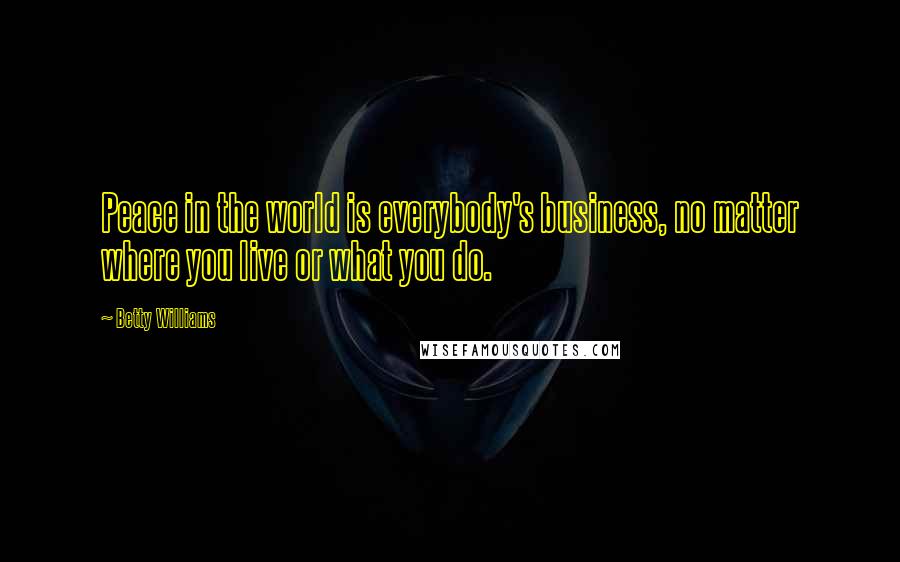 Betty Williams Quotes: Peace in the world is everybody's business, no matter where you live or what you do.