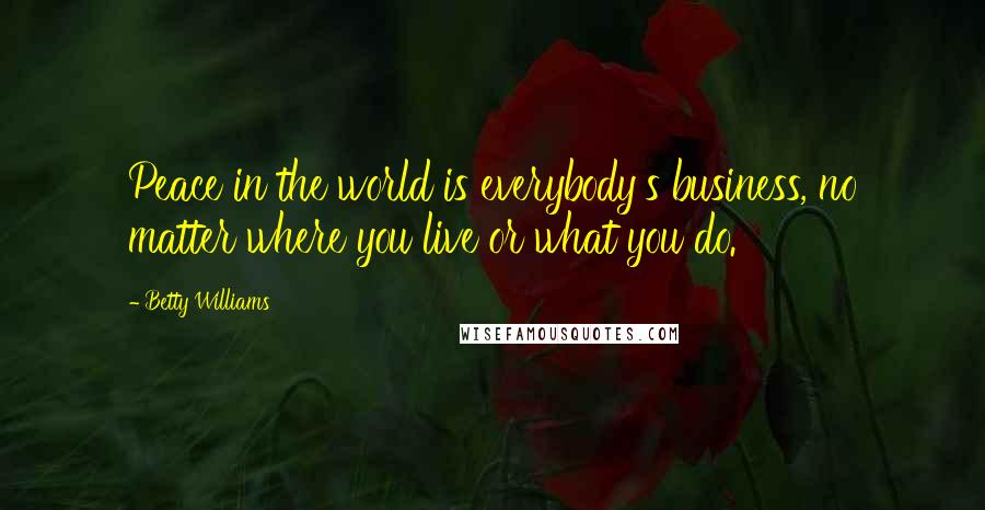 Betty Williams Quotes: Peace in the world is everybody's business, no matter where you live or what you do.