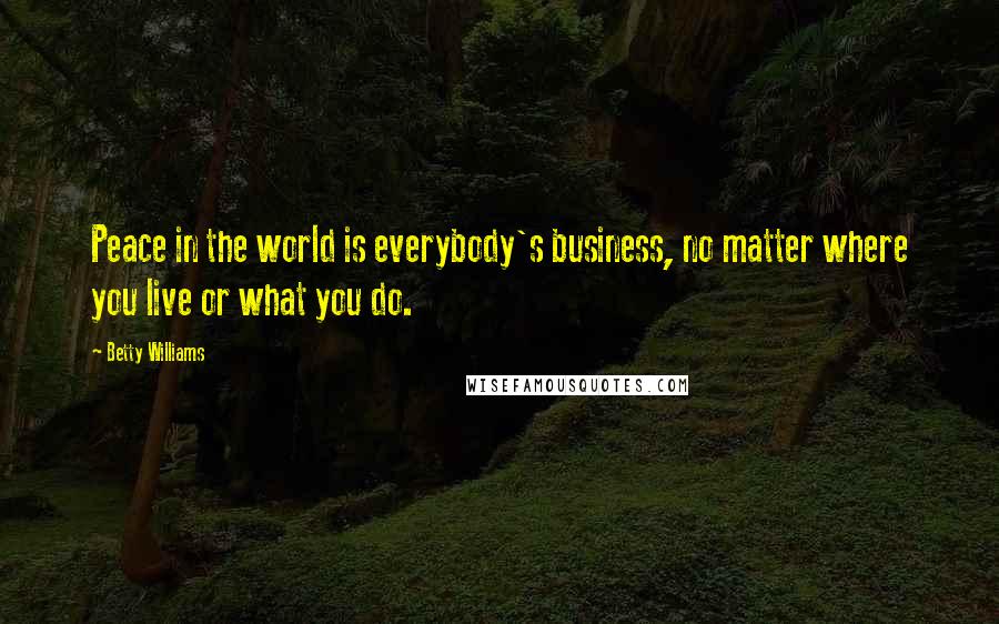 Betty Williams Quotes: Peace in the world is everybody's business, no matter where you live or what you do.