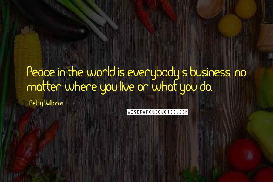 Betty Williams Quotes: Peace in the world is everybody's business, no matter where you live or what you do.
