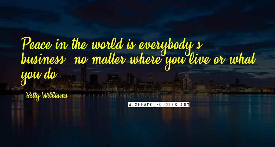 Betty Williams Quotes: Peace in the world is everybody's business, no matter where you live or what you do.