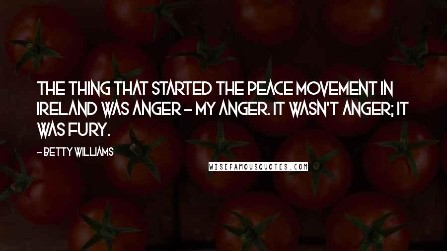 Betty Williams Quotes: The thing that started the peace movement in Ireland was anger - my anger. It wasn't anger; it was fury.
