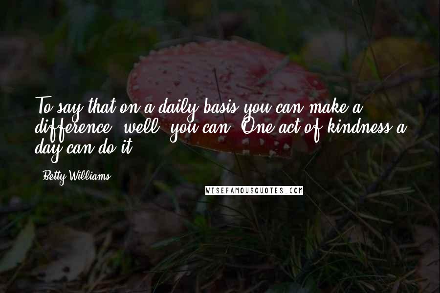 Betty Williams Quotes: To say that on a daily basis you can make a difference, well, you can. One act of kindness a day can do it.