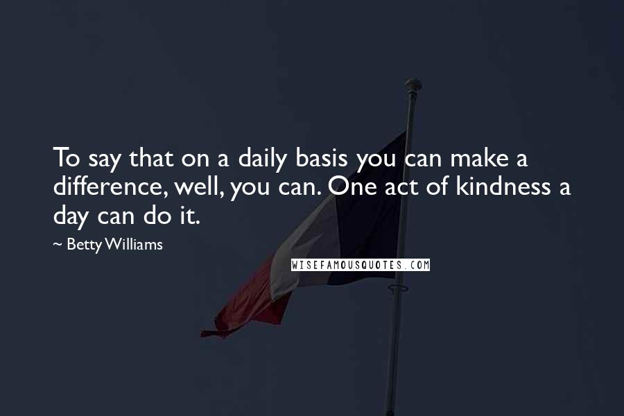 Betty Williams Quotes: To say that on a daily basis you can make a difference, well, you can. One act of kindness a day can do it.