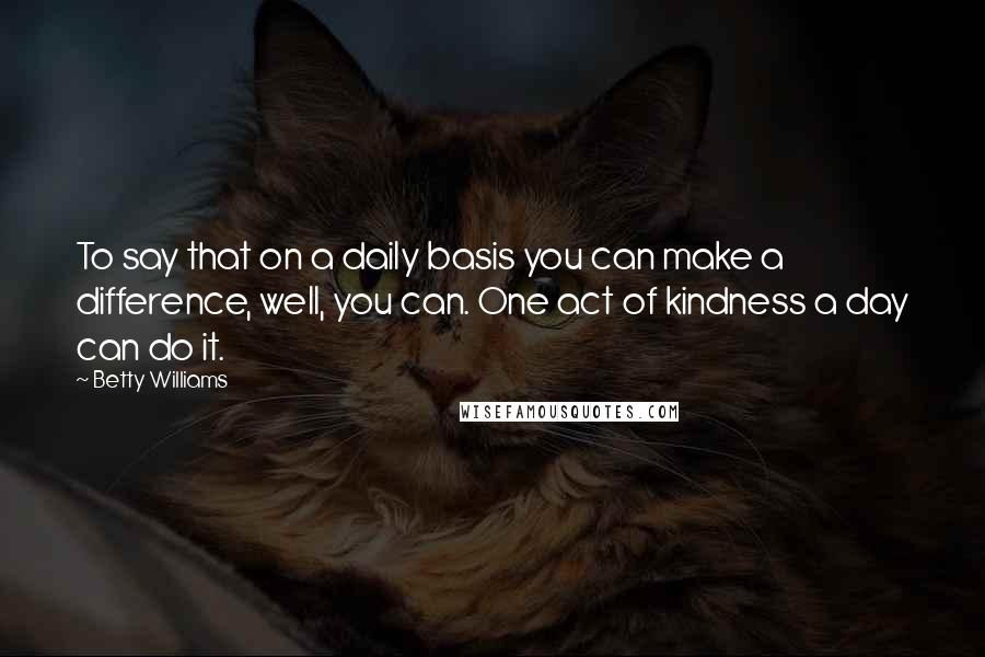 Betty Williams Quotes: To say that on a daily basis you can make a difference, well, you can. One act of kindness a day can do it.