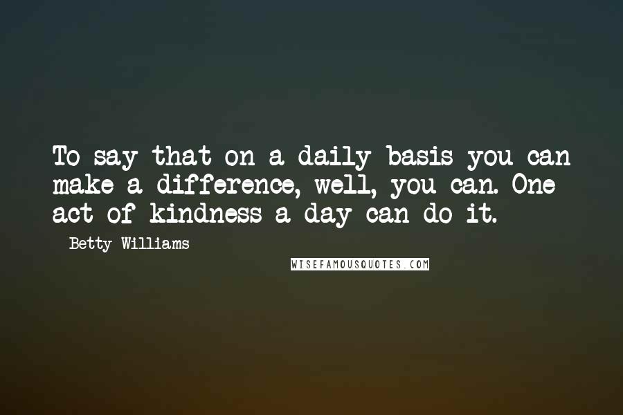 Betty Williams Quotes: To say that on a daily basis you can make a difference, well, you can. One act of kindness a day can do it.
