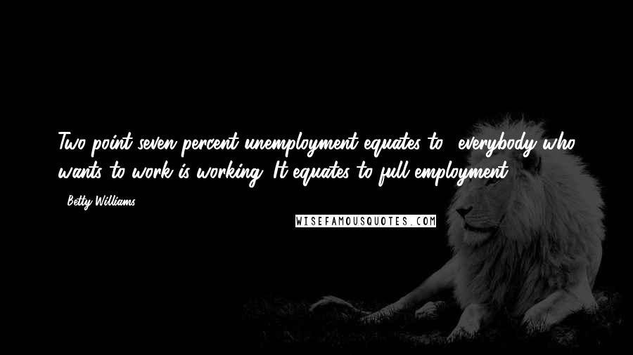 Betty Williams Quotes: Two-point-seven percent unemployment equates to everybody who wants to work is working. It equates to full employment.