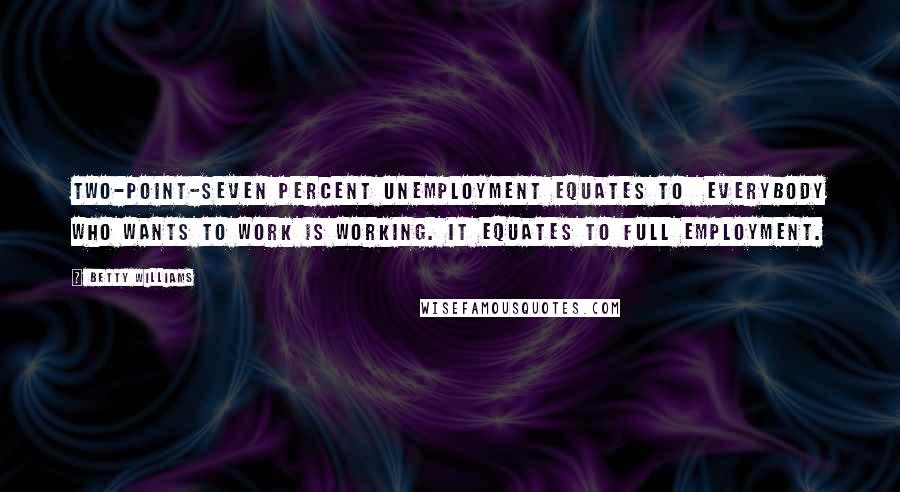 Betty Williams Quotes: Two-point-seven percent unemployment equates to everybody who wants to work is working. It equates to full employment.