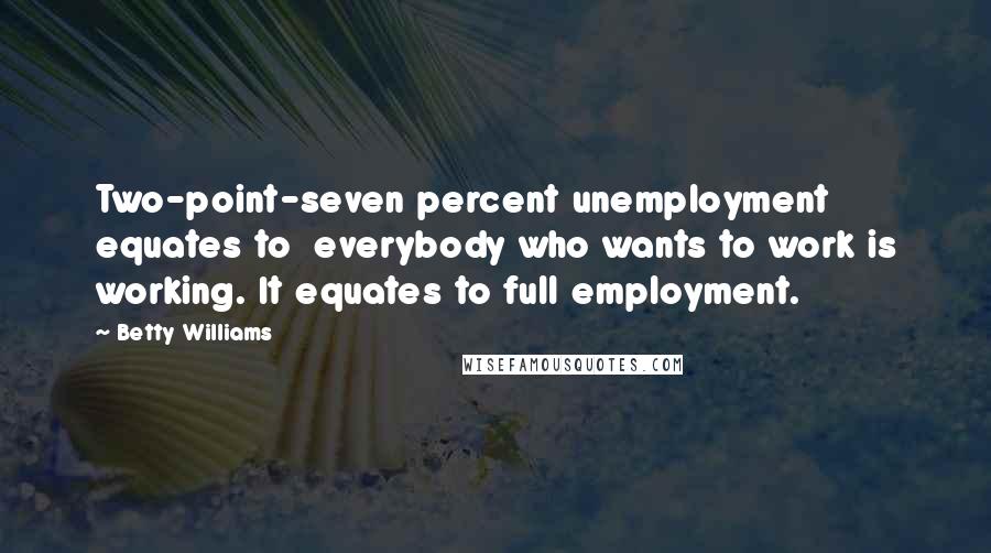 Betty Williams Quotes: Two-point-seven percent unemployment equates to everybody who wants to work is working. It equates to full employment.