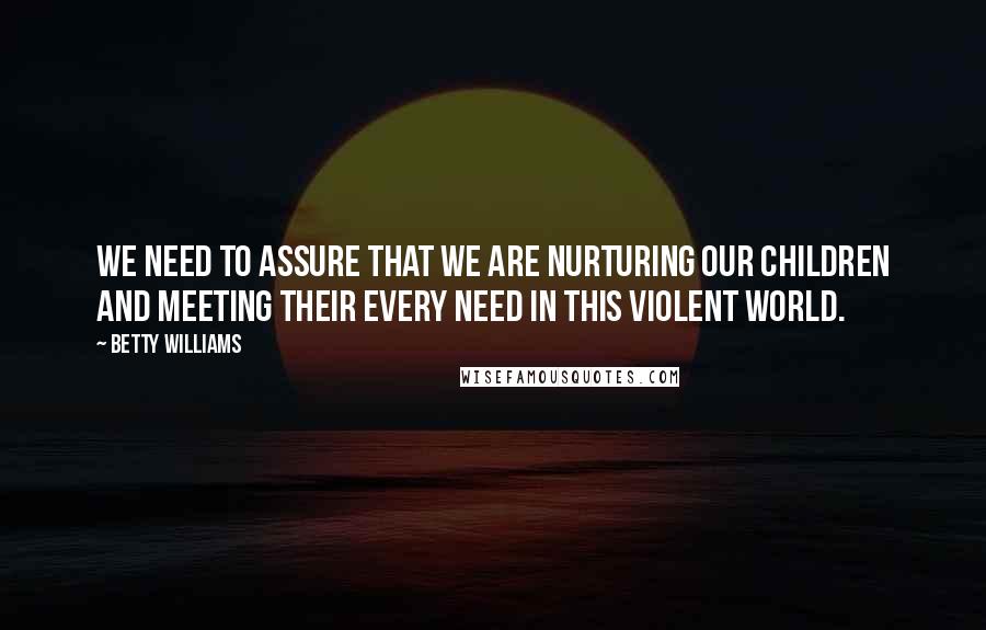 Betty Williams Quotes: We need to assure that we are nurturing our children and meeting their every need in this violent world.