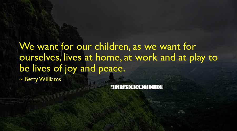 Betty Williams Quotes: We want for our children, as we want for ourselves, lives at home, at work and at play to be lives of joy and peace.