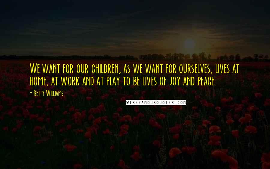 Betty Williams Quotes: We want for our children, as we want for ourselves, lives at home, at work and at play to be lives of joy and peace.