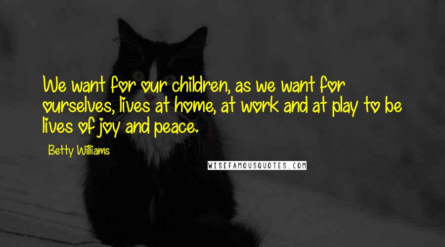 Betty Williams Quotes: We want for our children, as we want for ourselves, lives at home, at work and at play to be lives of joy and peace.