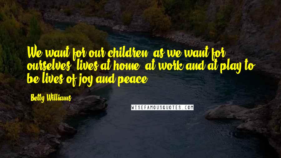 Betty Williams Quotes: We want for our children, as we want for ourselves, lives at home, at work and at play to be lives of joy and peace.