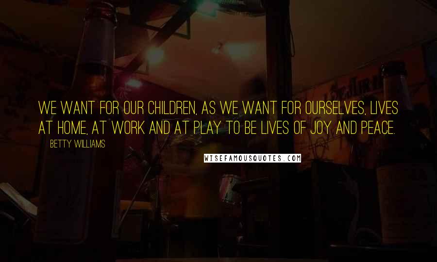 Betty Williams Quotes: We want for our children, as we want for ourselves, lives at home, at work and at play to be lives of joy and peace.