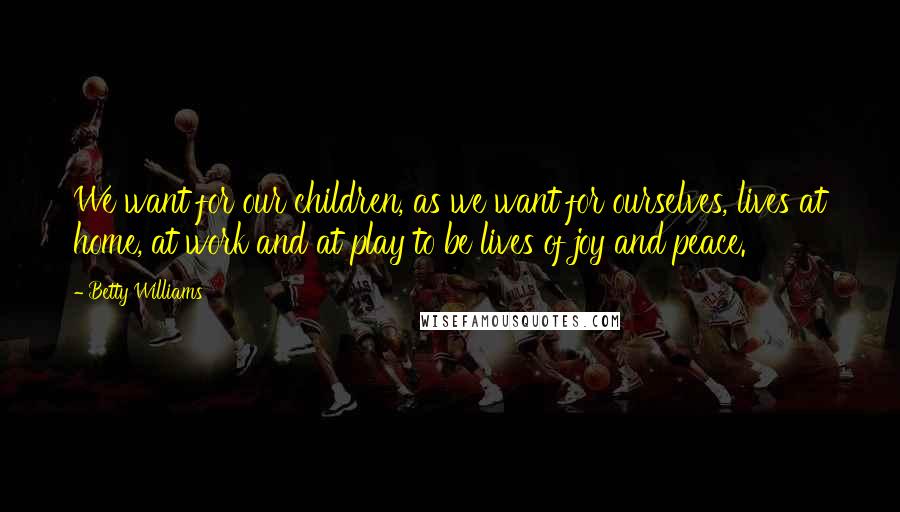 Betty Williams Quotes: We want for our children, as we want for ourselves, lives at home, at work and at play to be lives of joy and peace.