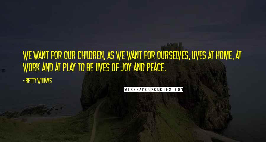 Betty Williams Quotes: We want for our children, as we want for ourselves, lives at home, at work and at play to be lives of joy and peace.