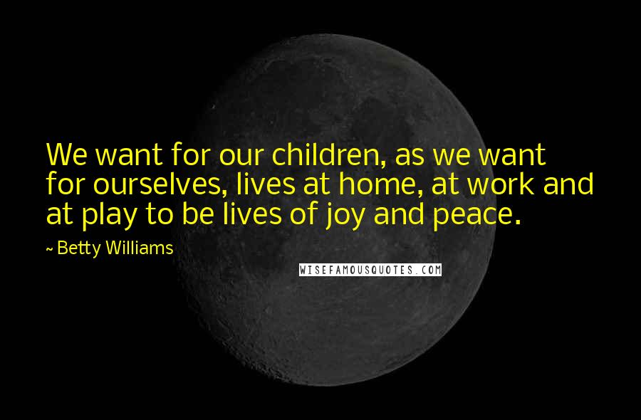 Betty Williams Quotes: We want for our children, as we want for ourselves, lives at home, at work and at play to be lives of joy and peace.