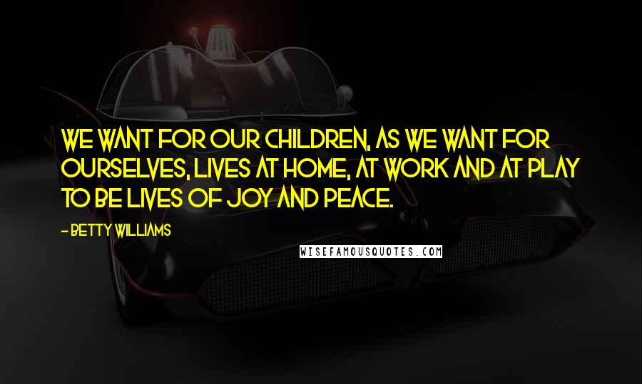 Betty Williams Quotes: We want for our children, as we want for ourselves, lives at home, at work and at play to be lives of joy and peace.