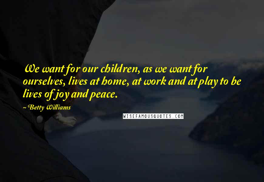 Betty Williams Quotes: We want for our children, as we want for ourselves, lives at home, at work and at play to be lives of joy and peace.