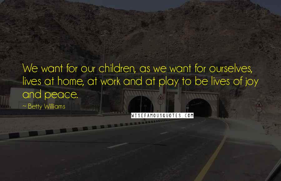 Betty Williams Quotes: We want for our children, as we want for ourselves, lives at home, at work and at play to be lives of joy and peace.