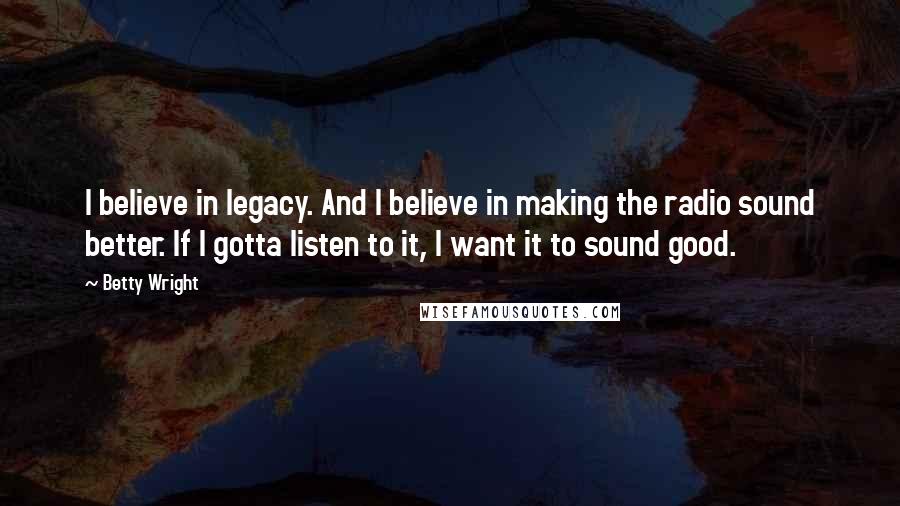 Betty Wright Quotes: I believe in legacy. And I believe in making the radio sound better. If I gotta listen to it, I want it to sound good.
