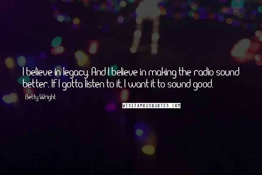 Betty Wright Quotes: I believe in legacy. And I believe in making the radio sound better. If I gotta listen to it, I want it to sound good.