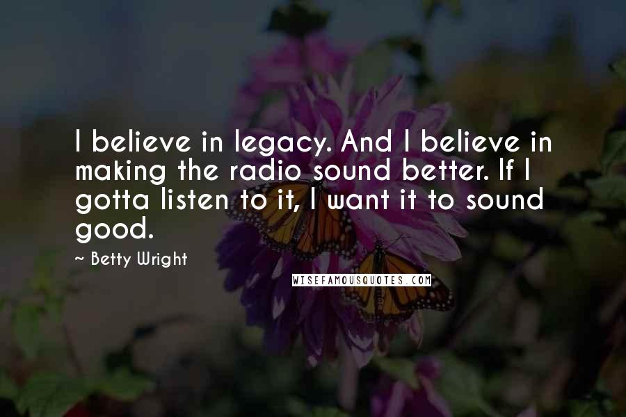 Betty Wright Quotes: I believe in legacy. And I believe in making the radio sound better. If I gotta listen to it, I want it to sound good.