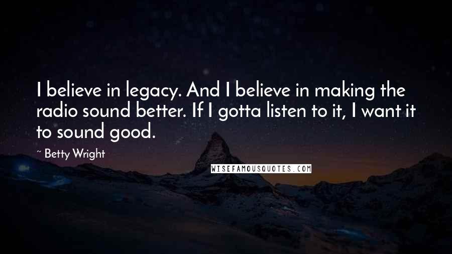 Betty Wright Quotes: I believe in legacy. And I believe in making the radio sound better. If I gotta listen to it, I want it to sound good.