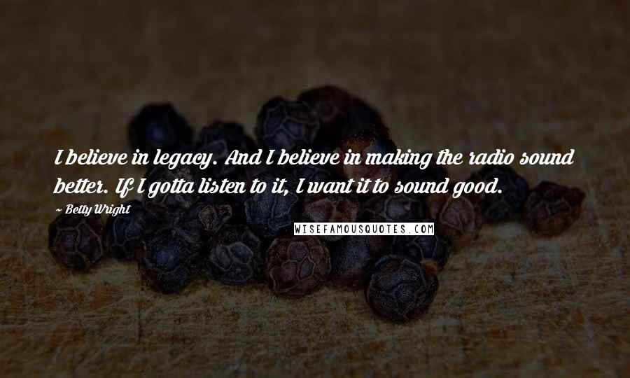 Betty Wright Quotes: I believe in legacy. And I believe in making the radio sound better. If I gotta listen to it, I want it to sound good.