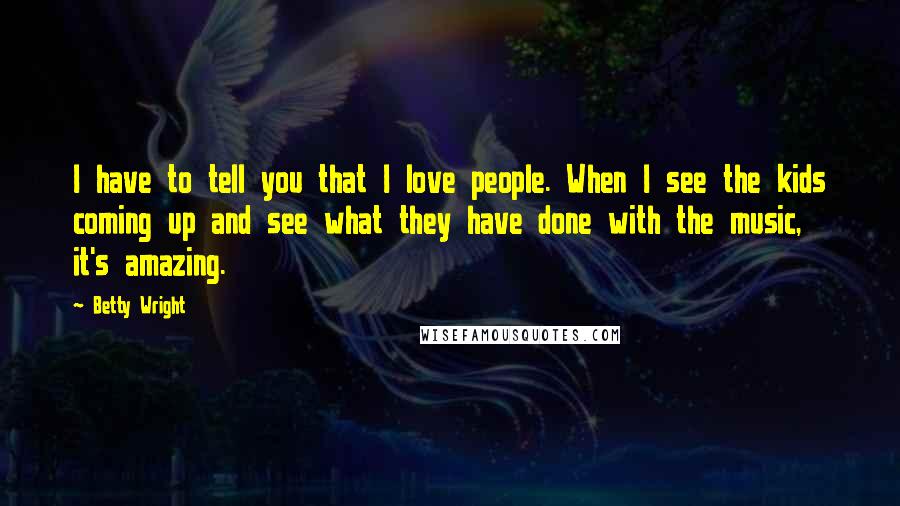 Betty Wright Quotes: I have to tell you that I love people. When I see the kids coming up and see what they have done with the music, it's amazing.