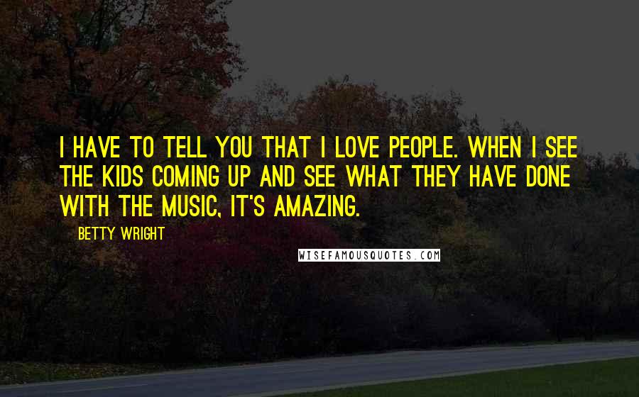Betty Wright Quotes: I have to tell you that I love people. When I see the kids coming up and see what they have done with the music, it's amazing.