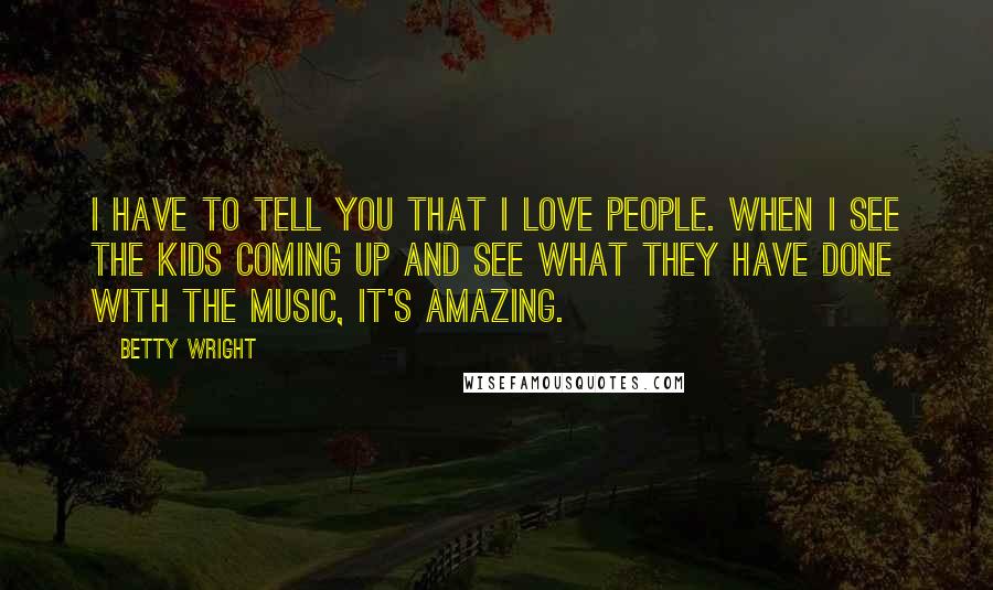 Betty Wright Quotes: I have to tell you that I love people. When I see the kids coming up and see what they have done with the music, it's amazing.