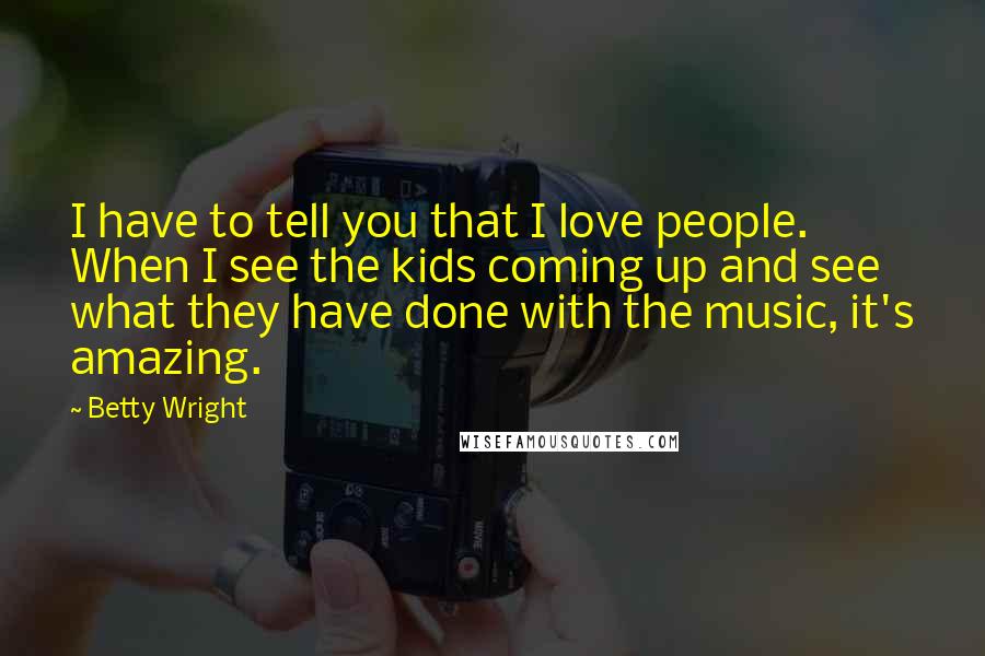 Betty Wright Quotes: I have to tell you that I love people. When I see the kids coming up and see what they have done with the music, it's amazing.
