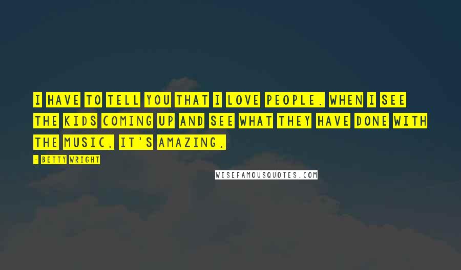 Betty Wright Quotes: I have to tell you that I love people. When I see the kids coming up and see what they have done with the music, it's amazing.