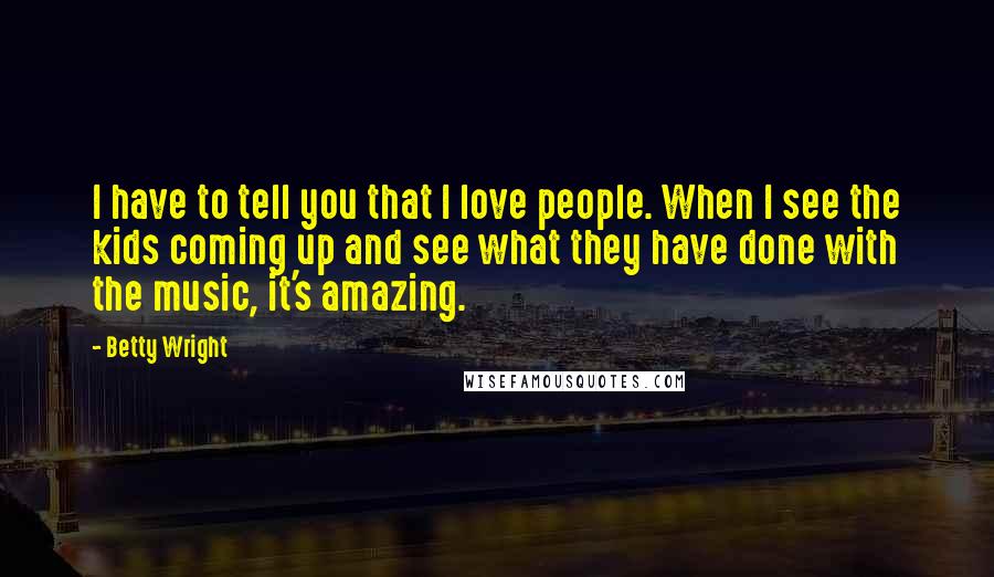Betty Wright Quotes: I have to tell you that I love people. When I see the kids coming up and see what they have done with the music, it's amazing.