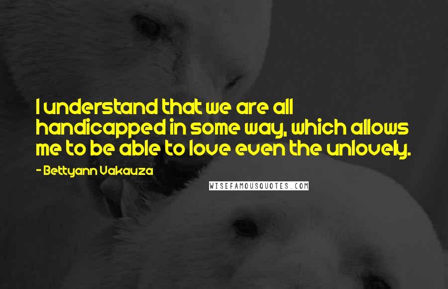 Bettyann Vakauza Quotes: I understand that we are all handicapped in some way, which allows me to be able to love even the unlovely.