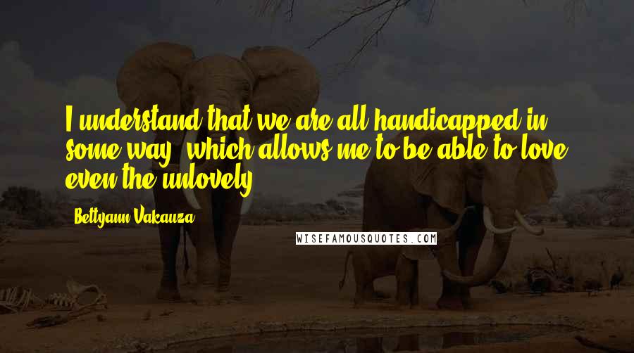 Bettyann Vakauza Quotes: I understand that we are all handicapped in some way, which allows me to be able to love even the unlovely.