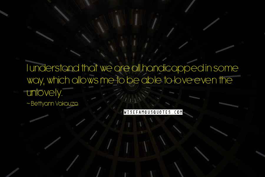 Bettyann Vakauza Quotes: I understand that we are all handicapped in some way, which allows me to be able to love even the unlovely.