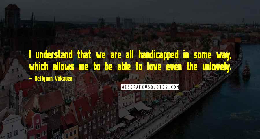 Bettyann Vakauza Quotes: I understand that we are all handicapped in some way, which allows me to be able to love even the unlovely.