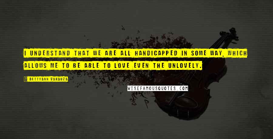 Bettyann Vakauza Quotes: I understand that we are all handicapped in some way, which allows me to be able to love even the unlovely.
