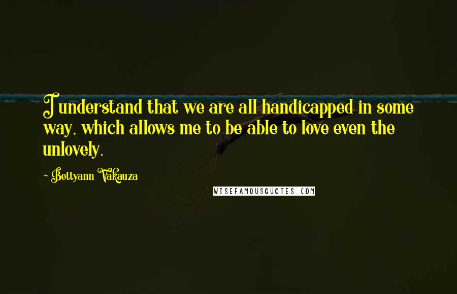 Bettyann Vakauza Quotes: I understand that we are all handicapped in some way, which allows me to be able to love even the unlovely.