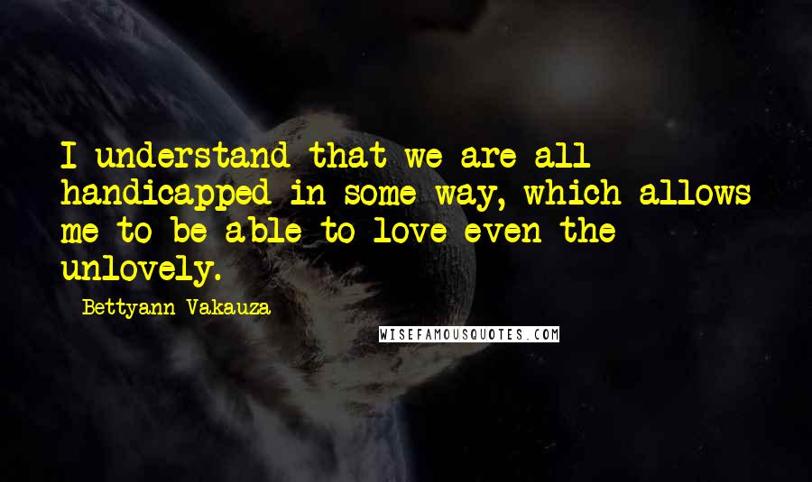 Bettyann Vakauza Quotes: I understand that we are all handicapped in some way, which allows me to be able to love even the unlovely.