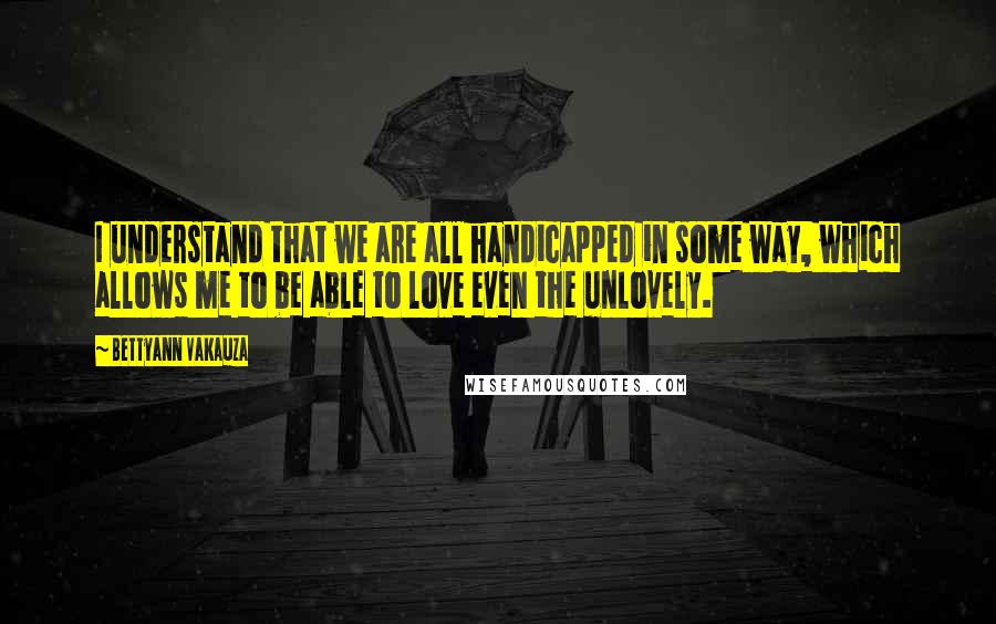 Bettyann Vakauza Quotes: I understand that we are all handicapped in some way, which allows me to be able to love even the unlovely.