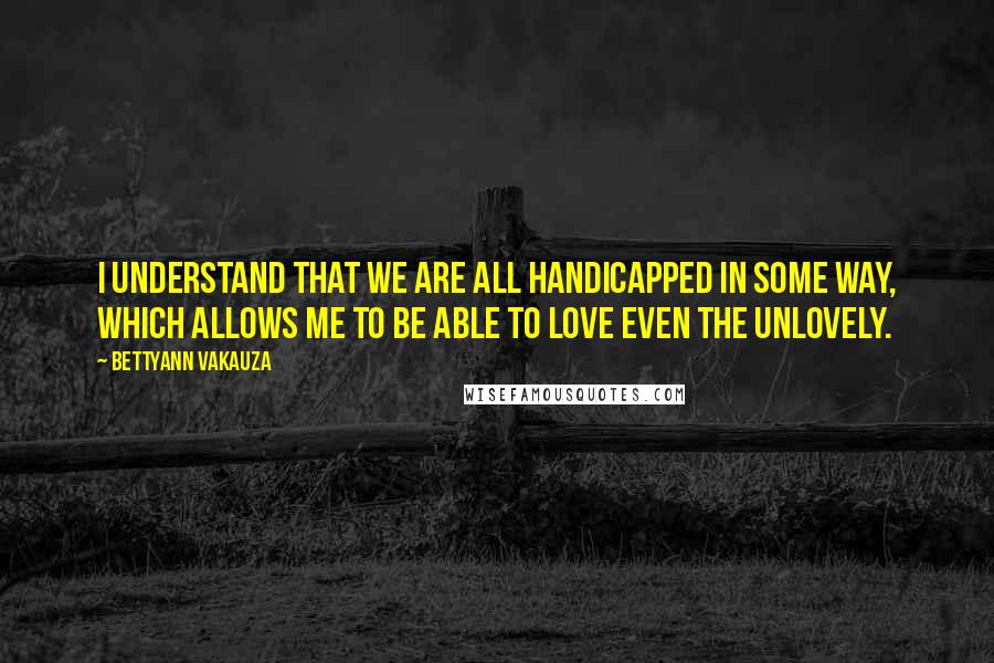 Bettyann Vakauza Quotes: I understand that we are all handicapped in some way, which allows me to be able to love even the unlovely.
