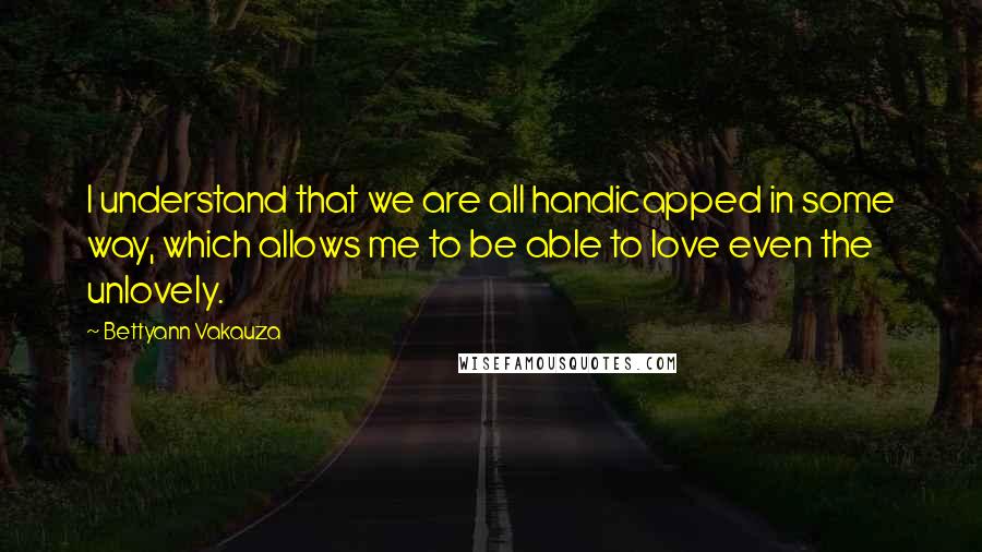 Bettyann Vakauza Quotes: I understand that we are all handicapped in some way, which allows me to be able to love even the unlovely.